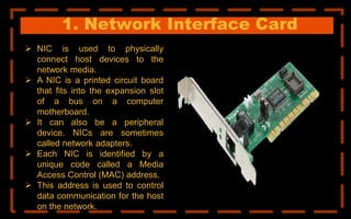1. Network Interface Card
 NIC is used to physically
connect host devices to the
network media.
 A NIC is a printed circuit board
that fits into the expansion slot
of a bus on a computer
motherboard.
 It can also be a peripheral
device. NICs are sometimes
called network adapters.
 Each NIC is identified by a
unique code called a Media
Access Control (MAC) address.
 This address is used to control
data communication for the host
on the network.
 