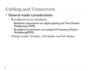 Cabling and Connectors
 General media considerations
 Broadband versus baseband
 Baseband transmissions use digital signaling and Time Division
Multiplexing (TDM)
 Broadband transmissions use analog and Frequency Division
Multiplexing(FDM)
 Dialog modes: Simplex, half duplex and full duplex
 