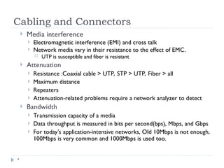 Cabling and Connectors
*
 Media interference
 Electromagnetic interference (EMI) and cross talk
 Network media vary in their resistance to the effect of EMC.
 UTP is susceptible and fiber is resistant
 Attenuation
 Resistance :Coaxial cable > UTP, STP > UTP, Fiber > all
 Maximum distance
 Repeaters
 Attenuation-related problems require a network analyzer to detect
 Bandwidth
 Transmission capacity of a media
 Data throughput is measured in bits per second(bps), Mbps, and Gbps
 For today’s application-intensive networks, Old 10Mbps is not enough,
100Mbps is very common and 1000Mbps is used too.
 