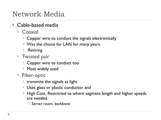 Network Media
 Cable-based media
 Coaxial
 Copper wire to conduct the signals electronically
 Was the choice for LAN for many years.
 Retiring
 Twisted pair
 Copper wire to conduct too
 Most widely used
 Fiber-optic
 transmits the signals as light
 Uses glass or plastic conductor and
 High Cost. Restricted to where segment length and higher speeds
are needed.
 Server room, backbone
 