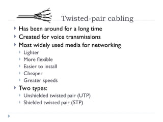 Twisted-pair cabling
 Has been around for a long time
 Created for voice transmissions
 Most widely used media for networking
 Lighter
 More flexible
 Easier to install
 Cheaper
 Greater speeds
 Two types:
 Unshielded twisted pair (UTP)
 Shielded twisted pair (STP)
 