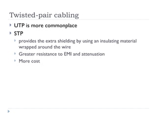 Twisted-pair cabling
 UTP is more commonplace
 STP
 provides the extra shielding by using an insulating material
wrapped around the wire
 Greater resistance to EMI and attenuation
 More cost
 