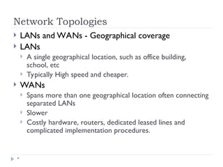 Network Topologies
*
 LANs and WANs - Geographical coverage
 LANs
 A single geographical location, such as office building,
school, etc
 Typically High speed and cheaper.
 WANs
 Spans more than one geographical location often connecting
separated LANs
 Slower
 Costly hardware, routers, dedicated leased lines and
complicated implementation procedures.
 