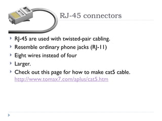 RJ-45 connectors
 RJ-45 are used with twisted-pair cabling.
 Resemble ordinary phone jacks (RJ-11)
 Eight wires instead of four
 Larger.
 Check out this page for how to make cat5 cable.
http://www.tomax7.com/aplus/cat5.htm
 