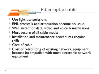 Fiber-optic cable
 Use light transmissions
 EMI, crosstalk and attenuation become no issue.
 Well suited for data, video and voice transmissions
 Most secure of all cable media
 Installation and maintenance procedures require
skills
 Cost of cable
 Cost of retrofitting of existing network equipment
because incompatible with most electronic network
equipment
 