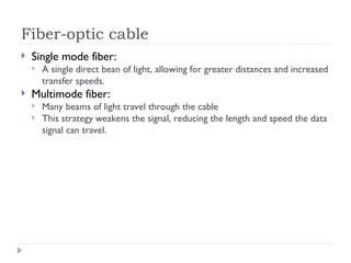 Fiber-optic cable
 Single mode fiber:
 A single direct bean of light, allowing for greater distances and increased
transfer speeds.
 Multimode fiber:
 Many beams of light travel through the cable
 This strategy weakens the signal, reducing the length and speed the data
signal can travel.
 