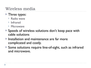 Wireless media
 Three types:
 Radio wave
 Infrared
 Microwave
 Speeds of wireless solutions don’t keep pace with
cable solutions
 Installation and maintenance are far more
complicated and costly.
 Some solutions require line-of-sight, such as infrared
and microwave.
 