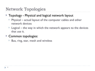 Network Topologies
*
 Topology - Physical and logical network layout
 Physical – actual layout of the computer cables and other
network devices
 Logical – the way in which the network appears to the devices
that use it.
 Common topologies:
 Bus, ring, star, mesh and wireless
 