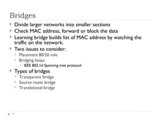 Bridges
*
 Divide larger networks into smaller sections
 Check MAC address, forward or block the data
 Learning bridge builds list of MAC address by watching the
traffic on the network.
 Two issues to consider:
 Placement 80/20 rule
 Bridging loops
 IEEE 802.1d Spanning tree protocol
 Types of bridges
 Transparent bridge
 Source route bridge
 Translational bridge
 