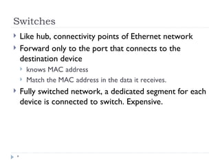 Switches
*
 Like hub, connectivity points of Ethernet network
 Forward only to the port that connects to the
destination device
 knows MAC address
 Match the MAC address in the data it receives.
 Fully switched network, a dedicated segment for each
device is connected to switch. Expensive.
 