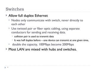 Switches
*
 Allow full duplex Ethernet
 Nodes only communicate with switch, never directly to
each other
 Use twisted pair or fiber optic cabling, using separate
conductors for sending and receiving data.
 collision pair is used to transmit data
 It was half duplex before – one device can transmit at one given time,
 double the capacity, 100Mbps become 200Mbps
 Most LAN are mixed with hubs and switches.
 