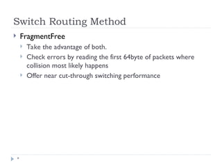Switch Routing Method
*
 FragmentFree
 Take the advantage of both.
 Check errors by reading the first 64byte of packets where
collision most likely happens
 Offer near cut-through switching performance
 
