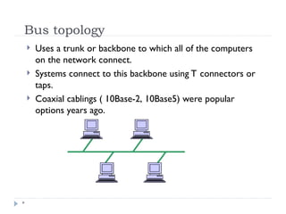 Bus topology
*
 Uses a trunk or backbone to which all of the computers
on the network connect.
 Systems connect to this backbone using T connectors or
taps.
 Coaxial cablings ( 10Base-2, 10Base5) were popular
options years ago.
 
