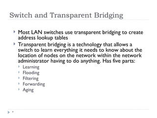 Switch and Transparent Bridging
*
 Most LAN switches use transparent bridging to create
address lookup tables
 Transparent bridging is a technology that allows a
switch to learn everything it needs to know about the
location of nodes on the network within the network
administrator having to do anything. Has five parts:
 Learning
 Flooding
 Filtering
 Forwarding
 Aging
 