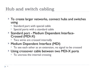 Hub and switch cabling
*
 To create larger networks, connect hubs and switches
using
 Standard port with special cable
 Special ports with a standard cable
 Standard port - Medium Dependent Interface-
Crossed (MDI-X)
 Two wires are crossed internally
 Medium Dependent Interface (MDI)
 To see each other as an extension, no signal to be crossed
 Using crossover cable between two MDI-X ports
 To uncross the internal crossing
 