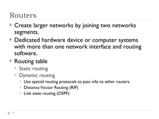 Routers
*
 Create larger networks by joining two networks
segments.
 Dedicated hardware device or computer systems
with more than one network interface and routing
software.
 Routing table
 Static routing
 Dynamic routing
 Use special routing protocols to pass info to other routers.
 Distance Vector Routing (RIP)
 Link state routing (OSPF)
 