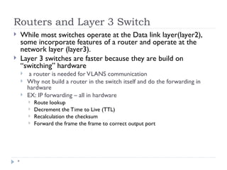 Routers and Layer 3 Switch
*
 While most switches operate at the Data link layer(layer2),
some incorporate features of a router and operate at the
network layer (layer3).
 Layer 3 switches are faster because they are build on
“switching” hardware
 a router is needed for VLANS communication
 Why not build a router in the switch itself and do the forwarding in
hardware
 EX: IP forwarding – all in hardware
 Route lookup
 Decrement the Time to Live (TTL)
 Recalculation the checksum
 Forward the frame the frame to correct output port
 