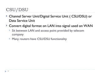 CSU/DSU
*
 Channel Server Unit/Digital Service Unit ( CSU/DSU) or
Data Service Unit
 Convert digital format on LAN into signal used on WAN
 Sit between LAN and access point provided by telecom
company
 Many routers have CSU/DSU functionality
 