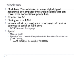 Modems
*
 Modulator/Demodulator, convert digital signal
generated by computer into analog signals that can
travel over conventional phone line.
 Connect to ISP
 Dialing up to a LAN
 Internal add-in expansion cards or external devices
connect to serial or USB port
 PCMCIA cards for laptop
 Speed
 Modem itself
 Speed of the Universal Asynchronous Receiver/Transmitter
(UART) chip,
 UART 16950 has the speed of 921,600kbp
 