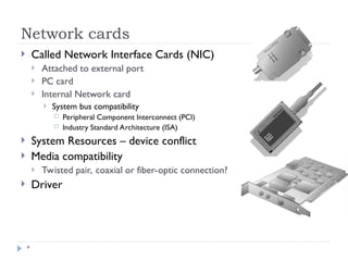 Network cards
*
 Called Network Interface Cards (NIC)
 Attached to external port
 PC card
 Internal Network card
 System bus compatibility
 Peripheral Component Interconnect (PCI)
 Industry Standard Architecture (ISA)
 System Resources – device conflict
 Media compatibility
 Twisted pair, coaxial or fiber-optic connection?
 Driver
 