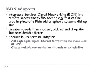 ISDN adapters
*
 Integrated Services Digital Networking (ISDN) is a
remote access and WAN technology that can be
used in place of a Plain old telephone systems dial-up
link
 Greater speeds than modem, pick up and drop the
line considerable faster.
 Require ISDN terminal adapter
 Although digital signal, different format with the those used
on LAN.
 Create multiple communication channels on a single line.
 