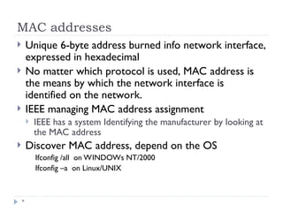 MAC addresses
*
 Unique 6-byte address burned info network interface,
expressed in hexadecimal
 No matter which protocol is used, MAC address is
the means by which the network interface is
identified on the network.
 IEEE managing MAC address assignment
 IEEE has a system Identifying the manufacturer by looking at
the MAC address
 Discover MAC address, depend on the OS
Ifconfig /all on WINDOWs NT/2000
Ifconfig –a on Linux/UNIX
 