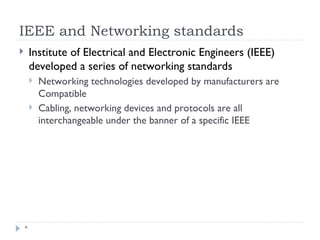 IEEE and Networking standards
*
 Institute of Electrical and Electronic Engineers (IEEE)
developed a series of networking standards
 Networking technologies developed by manufacturers are
Compatible
 Cabling, networking devices and protocols are all
interchangeable under the banner of a specific IEEE
 