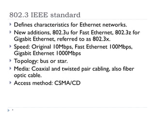 802.3 IEEE standard
*
 Defines characteristics for Ethernet networks.
 New additions, 802.3u for Fast Ethernet, 802.3z for
Gigabit Ethernet, referred to as 802.3x.
 Speed: Original 10Mbps, Fast Ethernet 100Mbps,
Gigabit Ethernet 1000Mbps
 Topology: bus or star.
 Media: Coaxial and twisted pair cabling, also fiber
optic cable.
 Access method: CSMA/CD
 
