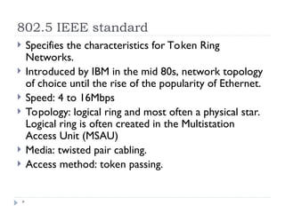 802.5 IEEE standard
*
 Specifies the characteristics for Token Ring
Networks.
 Introduced by IBM in the mid 80s, network topology
of choice until the rise of the popularity of Ethernet.
 Speed: 4 to 16Mbps
 Topology: logical ring and most often a physical star.
Logical ring is often created in the Multistation
Access Unit (MSAU)
 Media: twisted pair cabling.
 Access method: token passing.
 
