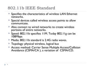 802.11b IEEE Standard
*
 Specifies the characteristics of wireless LAN Ethernet
networks.
 Special devices called wireless access points to allow
communicate.
 Also connect to wired networks to create wireless
portions of entire networks.
 Speed: 802.11b specifies 11M. Today 802.11g can be
108Mbps
 Media: 802.11b standard is 2.4G radio waves.
 Topology: physical wireless, logical bus
 Access method: Carrier Sense Multiple Access/Collision
Avoidance (CSMA/CA ), a variation of CSMA/CD.
 