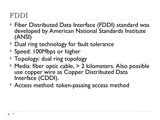 FDDI
*
 Fiber Distributed Data Interface (FDDI) standard was
developed by American National Standards Institute
(ANSI)
 Dual ring technology for fault tolerance
 Speed: 100Mbps or higher
 Topology: dual ring topology
 Media: fiber optic cable, > 2 kilometers. Also possible
use copper wire as Copper Distributed Data
Interface (CDDI).
 Access method: token-passing access method
 