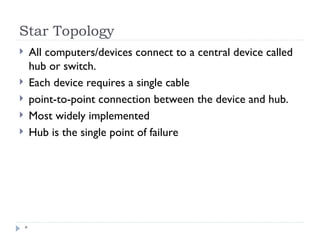 Star Topology
*
 All computers/devices connect to a central device called
hub or switch.
 Each device requires a single cable
 point-to-point connection between the device and hub.
 Most widely implemented
 Hub is the single point of failure
 