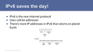 IPv6 saves the day!
¡  IPv6	
  is	
  the	
  new	
  internet	
  protocol	
  
¡  Uses	
  128	
  bit	
  addresses	
  
¡  There’s	
  more	
  IP	
  addresses	
  in	
  IPv6	
  than	
  atoms	
  on	
  planet	
  
Earth	
  
Lynx	
  Consultants	
  ©	
  2013	
  
 