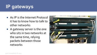 IP gateways
¡  As	
  IP	
  is	
  the	
  Internet	
  Protocol	
  
it	
  has	
  to	
  know	
  how	
  to	
  talk	
  to	
  
other	
  networks	
  
¡  A	
  gateway	
  server	
  is	
  the	
  one	
  
who	
  sits	
  in	
  two	
  networks	
  at	
  
the	
  same	
  time,	
  relying	
  
packets	
  between	
  those	
  
networks	
  
Lynx	
  Consultants	
  ©	
  2013	
  
 