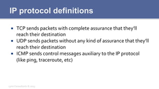 IP protocol definitions
¡  TCP	
  sends	
  packets	
  with	
  complete	
  assurance	
  that	
  they’ll	
  
reach	
  their	
  destination	
  
¡  UDP	
  sends	
  packets	
  without	
  any	
  kind	
  of	
  assurance	
  that	
  they’ll	
  
reach	
  their	
  destination	
  
¡  ICMP	
  sends	
  control	
  messages	
  auxiliary	
  to	
  the	
  IP	
  protocol	
  
(like	
  ping,	
  traceroute,	
  etc)	
  
Lynx	
  Consultants	
  ©	
  2013	
  
 