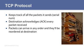 TCP Protocol
¡  Keeps	
  track	
  of	
  all	
  the	
  packets	
  it	
  sends	
  (serial	
  
num)	
  
¡  Destination	
  acknowledges	
  (ACK)	
  every	
  
packet	
  received	
  
¡  Packets	
  can	
  arrive	
  in	
  any	
  order	
  and	
  they’ll	
  be	
  
reordered	
  at	
  destination	
  
Lynx	
  Consultants	
  ©	
  2013	
  
 
