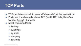TCP Ports
¡  TCP	
  can	
  listen	
  or	
  talk	
  in	
  several	
  “channels”	
  at	
  the	
  same	
  time	
  
¡  Ports	
  are	
  the	
  channels	
  where	
  TCP	
  (and	
  UDP)	
  talk,	
  there’s	
  a	
  
total	
  of	
  65,536	
  channels	
  
¡  Most	
  common	
  Ports	
  
§  80	
  http	
  
§  443	
  https	
  
§  25	
  smtp	
  
§  110	
  pop3	
  
§  143	
  imap	
  
Lynx	
  Consultants	
  ©	
  2013	
  
 