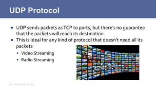 UDP Protocol
¡  UDP	
  sends	
  packets	
  as	
  TCP	
  to	
  ports,	
  but	
  there’s	
  no	
  guarantee	
  
that	
  the	
  packets	
  will	
  reach	
  its	
  destination.	
  
¡  This	
  is	
  ideal	
  for	
  any	
  kind	
  of	
  protocol	
  that	
  doesn’t	
  need	
  all	
  its	
  
packets	
  
§  Video	
  Streaming	
  
§  Radio	
  Streaming	
  
Lynx	
  Consultants	
  ©	
  2013	
  
 