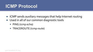ICMP Protocol
¡  ICMP	
  sends	
  auxiliary	
  messages	
  that	
  help	
  Internet	
  routing	
  
¡  Used	
  in	
  all	
  of	
  our	
  common	
  diagnostic	
  tools	
  
§  PING	
  (icmp	
  echo)	
  
§  TRACEROUTE	
  (icmp	
  route)	
  
Lynx	
  Consultants	
  ©	
  2013	
  
 