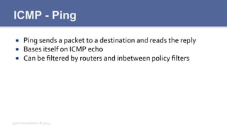 ICMP - Ping
¡  Ping	
  sends	
  a	
  packet	
  to	
  a	
  destination	
  and	
  reads	
  the	
  reply	
  
¡  Bases	
  itself	
  on	
  ICMP	
  echo	
  
¡  Can	
  be	
  ﬁltered	
  by	
  routers	
  and	
  inbetween	
  policy	
  ﬁlters	
  
Lynx	
  Consultants	
  ©	
  2013	
  
 