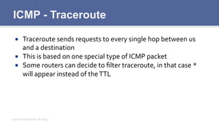 ICMP - Traceroute
¡  Traceroute	
  sends	
  requests	
  to	
  every	
  single	
  hop	
  between	
  us	
  
and	
  a	
  destination	
  
¡  This	
  is	
  based	
  on	
  one	
  special	
  type	
  of	
  ICMP	
  packet	
  
¡  Some	
  routers	
  can	
  decide	
  to	
  ﬁlter	
  traceroute,	
  in	
  that	
  case	
  *	
  
will	
  appear	
  instead	
  of	
  the	
  TTL	
  
Lynx	
  Consultants	
  ©	
  2013	
  
 