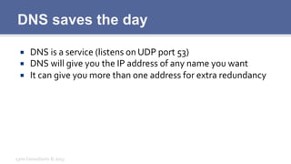 DNS saves the day
¡  DNS	
  is	
  a	
  service	
  (listens	
  on	
  UDP	
  port	
  53)	
  
¡  DNS	
  will	
  give	
  you	
  the	
  IP	
  address	
  of	
  any	
  name	
  you	
  want	
  
¡  It	
  can	
  give	
  you	
  more	
  than	
  one	
  address	
  for	
  extra	
  redundancy	
  
Lynx	
  Consultants	
  ©	
  2013	
  
 