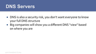 DNS Servers
¡  DNS	
  is	
  also	
  a	
  security	
  risk,	
  you	
  don’t	
  want	
  everyone	
  to	
  know	
  
your	
  full	
  DNS	
  structure	
  
¡  Big	
  companies	
  will	
  show	
  you	
  a	
  diﬀerent	
  DNS	
  “view”	
  based	
  
on	
  where	
  you	
  are	
  
Lynx	
  Consultants	
  ©	
  2013	
  
 