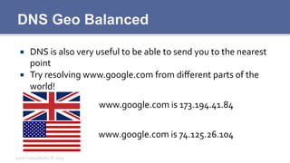 DNS Geo Balanced
¡  DNS	
  is	
  also	
  very	
  useful	
  to	
  be	
  able	
  to	
  send	
  you	
  to	
  the	
  nearest	
  
point	
  
¡  Try	
  resolving	
  www.google.com	
  from	
  diﬀerent	
  parts	
  of	
  the	
  
world!	
  
Lynx	
  Consultants	
  ©	
  2013	
  
www.google.com	
  is	
  173.194.41.84	
  
www.google.com	
  is	
  74.125.26.104	
  
 
