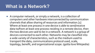 What is a Network?
¡  A	
  computer	
  network,	
  or	
  simply	
  a	
  network,	
  is	
  a	
  collection	
  of	
  
computers	
  and	
  other	
  hardware	
  interconnected	
  by	
  communication	
  
channels	
  that	
  allow	
  sharing	
  of	
  resources	
  and	
  information.[1]	
  
Where	
  at	
  least	
  one	
  process	
  in	
  one	
  device	
  is	
  able	
  to	
  send/receive	
  
data	
  to/from	
  at	
  least	
  one	
  process	
  residing	
  in	
  a	
  remote	
  device,	
  then	
  
the	
  two	
  devices	
  are	
  said	
  to	
  be	
  in	
  a	
  network.	
  A	
  network	
  is	
  a	
  group	
  of	
  
devices	
  connected	
  to	
  each	
  other.	
  Networks	
  may	
  be	
  classiﬁed	
  into	
  
a	
  wide	
  variety	
  of	
  characteristics,	
  such	
  as	
  the	
  medium	
  used	
  to	
  
transport	
  the	
  data,	
  communications	
  protocol	
  used,	
  scale,	
  
topology,	
  beneﬁt,	
  and	
  organizational	
  scope.	
  (gotta	
  love	
  Wikipedia)	
  
Lynx	
  Consultants	
  ©	
  2013	
  
 