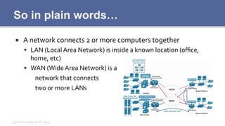 So in plain words…
¡  A	
  network	
  connects	
  2	
  or	
  more	
  computers	
  together	
  
§  LAN	
  (Local	
  Area	
  Network)	
  is	
  inside	
  a	
  known	
  location	
  (oﬃce,	
  
home,	
  etc)	
  
§  WAN	
  (Wide	
  Area	
  Network)	
  is	
  a	
  
	
  network	
  that	
  connects	
  	
  
	
  two	
  or	
  more	
  LANs	
  
Lynx	
  Consultants	
  ©	
  2013	
  
 
