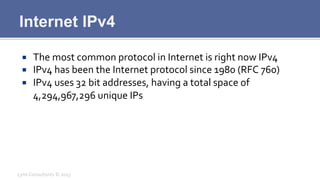 Internet IPv4
¡  The	
  most	
  common	
  protocol	
  in	
  Internet	
  is	
  right	
  now	
  IPv4	
  
¡  IPv4	
  has	
  been	
  the	
  Internet	
  protocol	
  since	
  1980	
  (RFC	
  760)	
  
¡  IPv4	
  uses	
  32	
  bit	
  addresses,	
  having	
  a	
  total	
  space	
  of	
  
4,294,967,296	
  unique	
  IPs	
  
Lynx	
  Consultants	
  ©	
  2013	
  
 