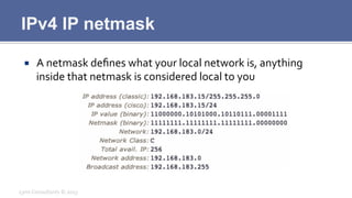 IPv4 IP netmask
¡  A	
  netmask	
  deﬁnes	
  what	
  your	
  local	
  network	
  is,	
  anything	
  
inside	
  that	
  netmask	
  is	
  considered	
  local	
  to	
  you	
  
Lynx	
  Consultants	
  ©	
  2013	
  
 