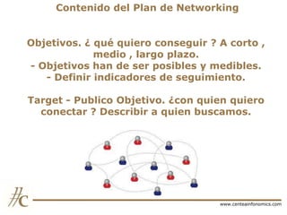 Contenido del Plan de Networking
Objetivos. ¿ qué quiero conseguir ? A corto ,
medio , largo plazo.
- Objetivos han de ser posibles y medibles.
- Definir indicadores de seguimiento.
Target - Publico Objetivo. ¿con quien quiero
conectar ? Describir a quien buscamos.

www.centeainfonomics.com

 