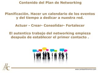 Contenido del Plan de Networking
Planificación. Hacer un calendario de los eventos
y del tiempo a dedicar a nuestra red.
Actuar - Crear- Consolidar- Fortalecer
El autentico trabajo del networking empieza
después de establecer el primer contacto .

www.centeainfonomics.com

 